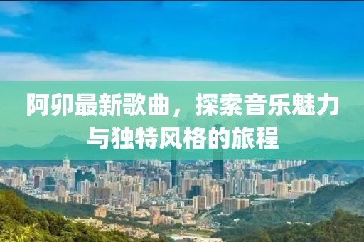 阿卯最新歌曲，探索音樂魅力與獨特風格的旅程