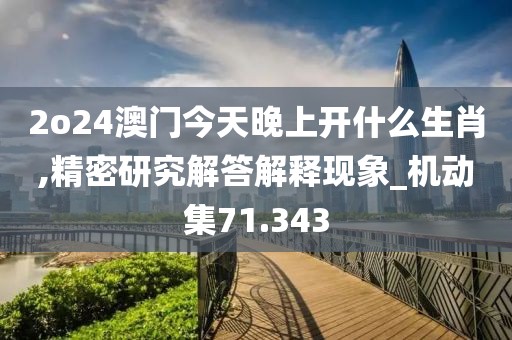 2o24澳門今天晚上開什么生肖,精密研究解答解釋現象_機動集71.343