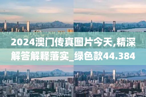 2024澳門傳真圖片今天,精深解答解釋落實_綠色款44.384