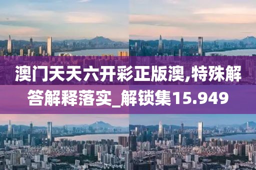 澳門天天六開彩正版澳,特殊解答解釋落實_解鎖集15.949