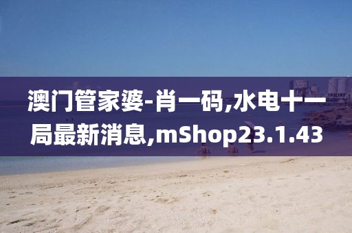 澳門管家婆-肖一碼,水電十一局最新消息,mShop23.1.43