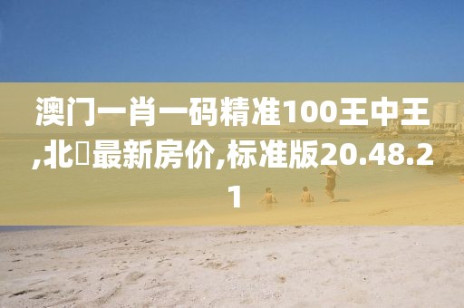 澳門一肖一碼精準100王中王,北滘最新房價,標準版20.48.21