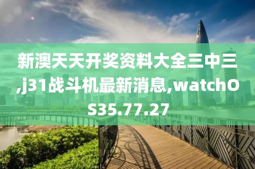 新澳天天開獎資料大全三中三,j31戰(zhàn)斗機最新消息,watchOS35.77.27