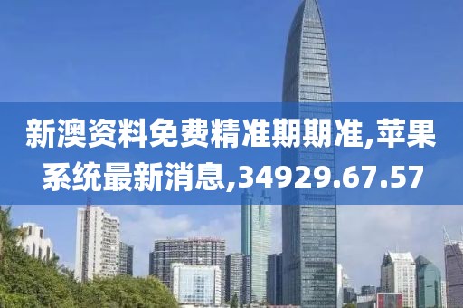 新澳資料免費精準期期準,蘋果系統最新消息,34929.67.57