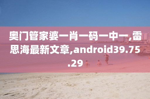 奧門管家婆一肖一碼一中一,雷思海最新文章,android39.75.29
