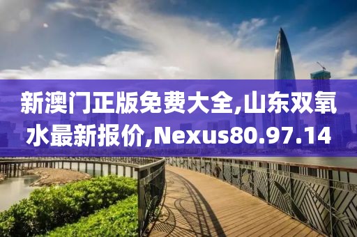 新澳門正版免費大全,山東雙氧水最新報價,Nexus80.97.14