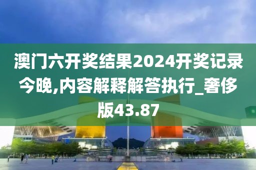 澳門六開獎結果2024開獎記錄今晚,內容解釋解答執(zhí)行_奢侈版43.87