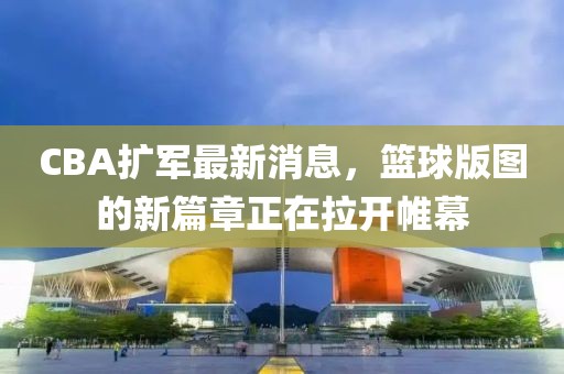 CBA擴軍最新消息，籃球版圖的新篇章正在拉開帷幕