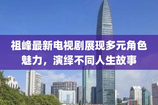 祖峰最新電視劇展現多元角色魅力，演繹不同人生故事