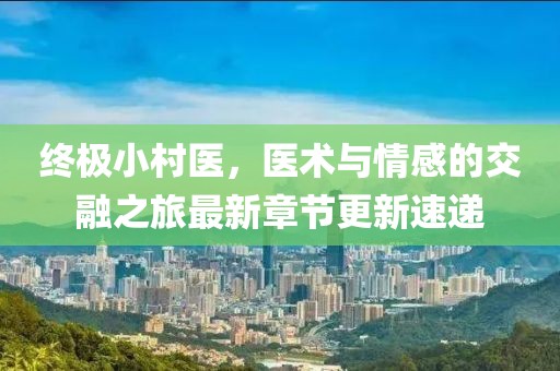 終極小村醫，醫術與情感的交融之旅最新章節更新速遞