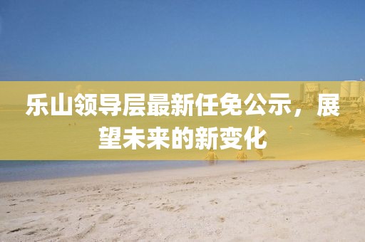 樂山領(lǐng)導(dǎo)層最新任免公示，展望未來的新變化