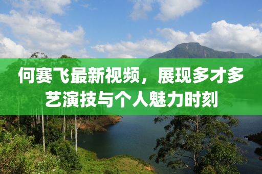 何賽飛最新視頻，展現多才多藝演技與個人魅力時刻