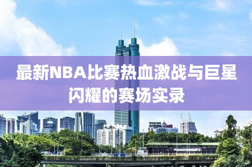 最新NBA比賽熱血激戰與巨星閃耀的賽場實錄