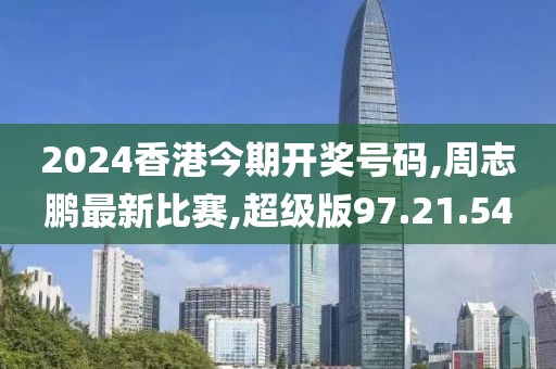 2024香港今期開獎號碼,周志鵬最新比賽,超級版97.21.54