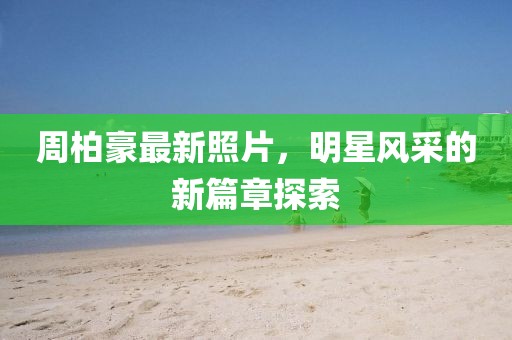 周柏豪最新照片，明星風采的新篇章探索