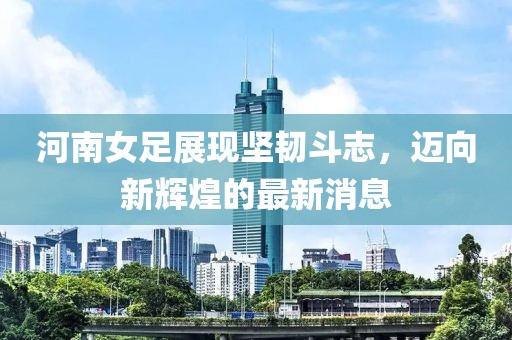 河南女足展現堅韌斗志，邁向新輝煌的最新消息