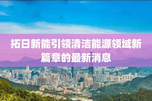 拓日新能引領清潔能源領域新篇章的最新消息