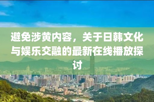 避免涉黃內(nèi)容，關(guān)于日韓文化與娛樂交融的最新在線播放探討