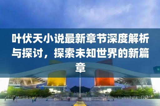 葉伏天小說最新章節深度解析與探討，探索未知世界的新篇章