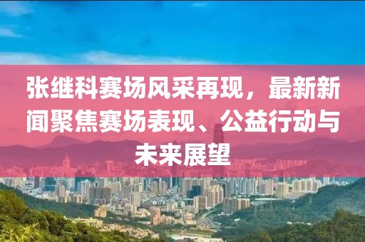 張繼科賽場風采再現(xiàn)，最新新聞聚焦賽場表現(xiàn)、公益行動與未來展望