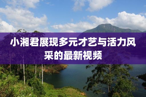 小湘君展現多元才藝與活力風采的最新視頻