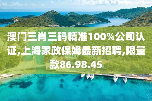 澳門三肖三碼精準(zhǔn)100%公司認(rèn)證,上海家政保姆最新招聘,限量款86.98.45