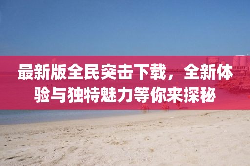 最新版全民突擊下載，全新體驗與獨特魅力等你來探秘