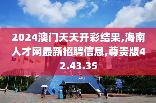 2024澳門天天開彩結果,海南人才網最新招聘信息,尊貴版42.43.35