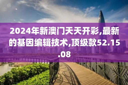 2024年新澳門天天開彩,最新的基因編輯技術,頂級款52.15.08