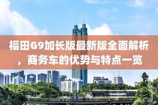 福田G9加長版最新版全面解析，商務車的優勢與特點一覽