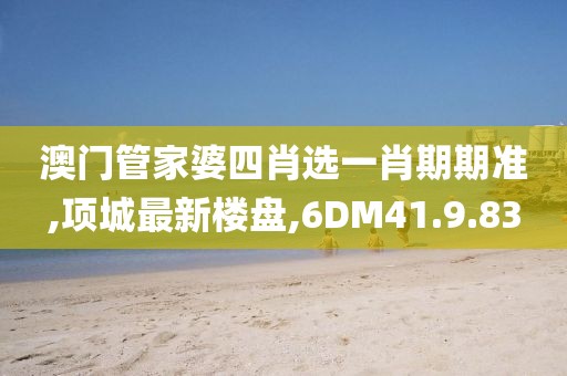 澳門管家婆四肖選一肖期期準,項城最新樓盤,6DM41.9.83