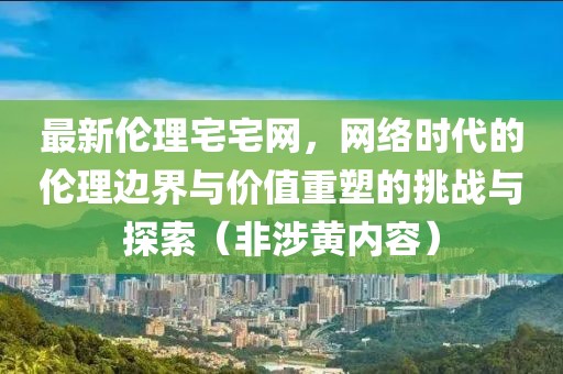 最新倫理宅宅網(wǎng)，網(wǎng)絡(luò)時(shí)代的倫理邊界與價(jià)值重塑的挑戰(zhàn)與探索（非涉黃內(nèi)容）