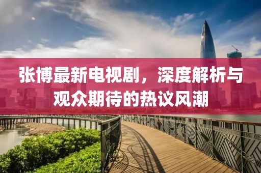張博最新電視劇，深度解析與觀眾期待的熱議風潮