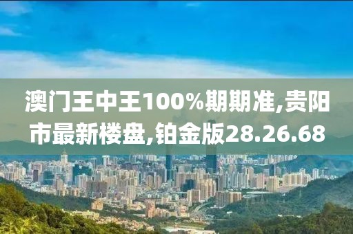 澳門(mén)王中王100%期期準(zhǔn),貴陽(yáng)市最新樓盤(pán),鉑金版28.26.68
