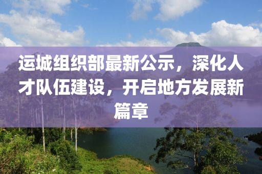 運城組織部最新公示，深化人才隊伍建設，開啟地方發展新篇章