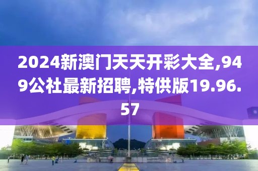 2024新澳門天天開彩大全,949公社最新招聘,特供版19.96.57