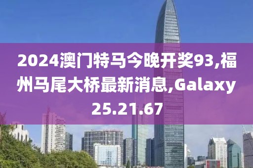2024澳門特馬今晚開獎93,福州馬尾大橋最新消息,Galaxy25.21.67