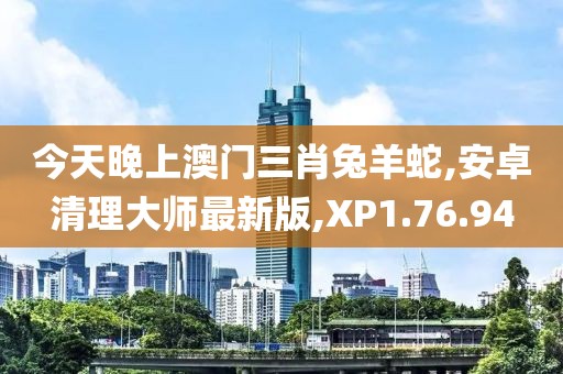 今天晚上澳門三肖兔羊蛇,安卓清理大師最新版,XP1.76.94