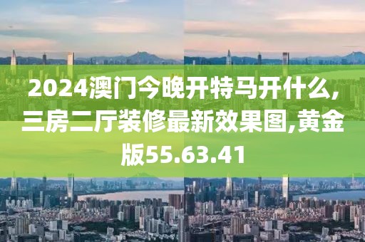 2024澳門今晚開特馬開什么,三房二廳裝修最新效果圖,黃金版55.63.41