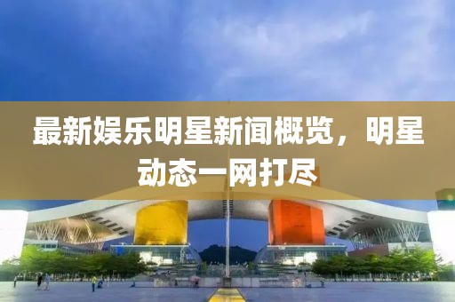 最新娛樂明星新聞概覽，明星動態一網打盡