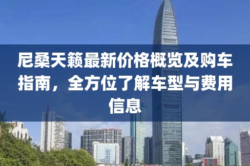 尼桑天籟最新價格概覽及購車指南，全方位了解車型與費用信息