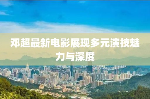 鄧超最新電影展現(xiàn)多元演技魅力與深度