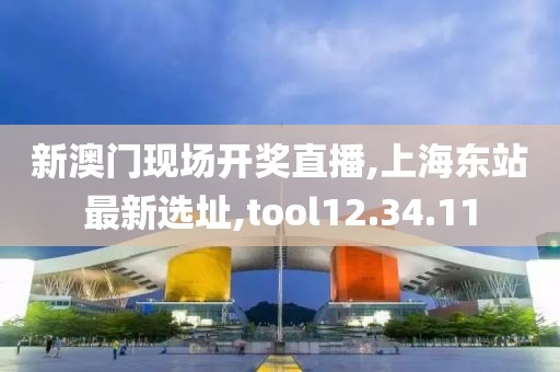 新澳門現場開獎直播,上海東站最新選址,tool12.34.11