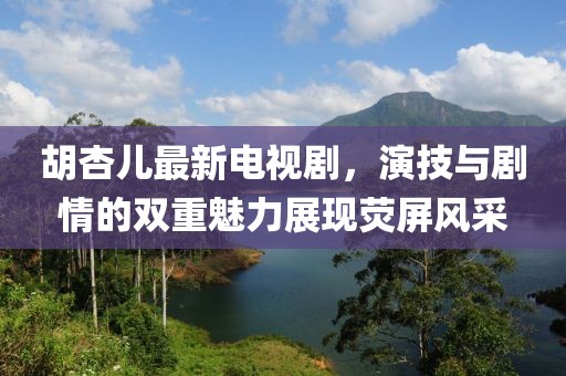 胡杏兒最新電視劇，演技與劇情的雙重魅力展現熒屏風采
