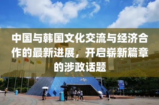 中國與韓國文化交流與經濟合作的最新進展，開啟嶄新篇章的涉政話題