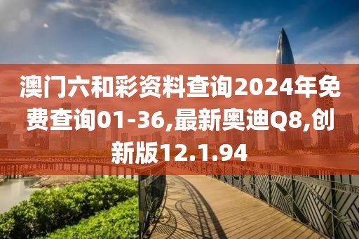 澳門六和彩資料查詢2024年免費查詢01-36,最新奧迪Q8,創新版12.1.94