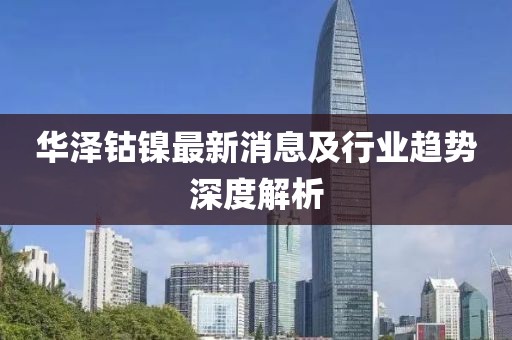 華澤鈷鎳最新消息及行業(yè)趨勢(shì)深度解析