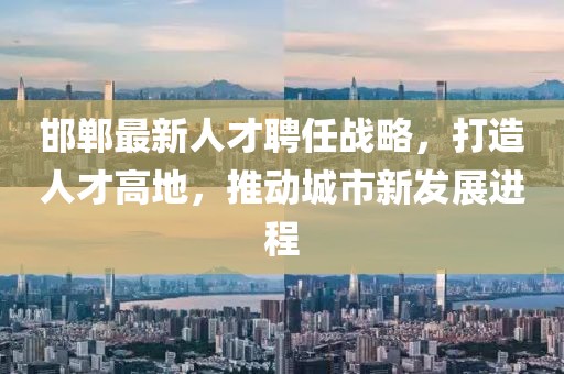 邯鄲最新人才聘任戰略，打造人才高地，推動城市新發展進程