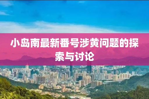 小島南最新番號(hào)涉黃問題的探索與討論