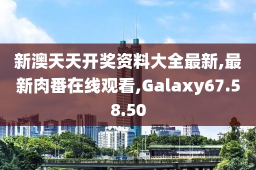 新澳天天開獎資料大全最新,最新肉番在線觀看,Galaxy67.58.50